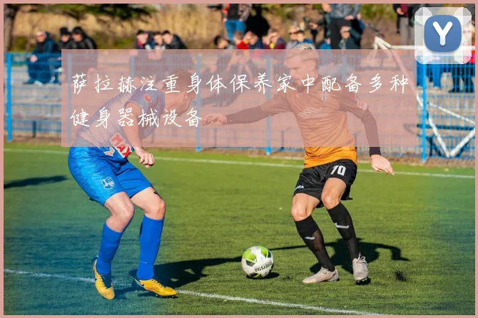 萨拉赫注重身体保养家中配备多种健身器械设备
