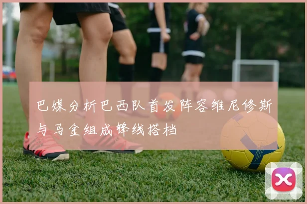 巴媒分析巴西队首发阵容维尼修斯与马金组成锋线搭档