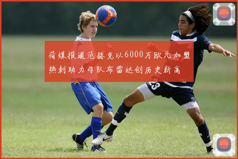 荷媒报道范赫克以6000万欧元加盟热刺助力母队布雷达创历史新高