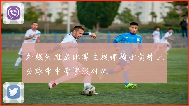 外线失准成比赛主旋律骑士黄蜂三分球命中率惨淡对决