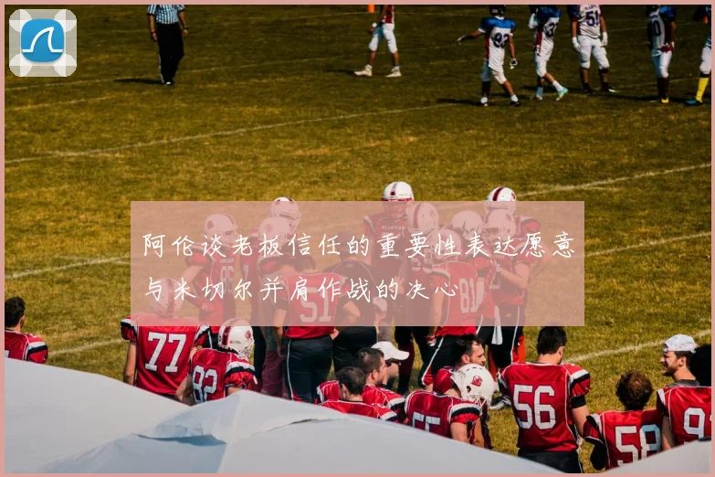 阿伦谈老板信任的重要性表达愿意与米切尔并肩作战的决心