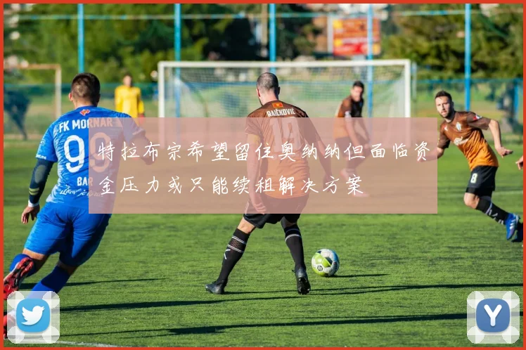 特拉布宗希望留住奥纳纳但面临资金压力或只能续租解决方案