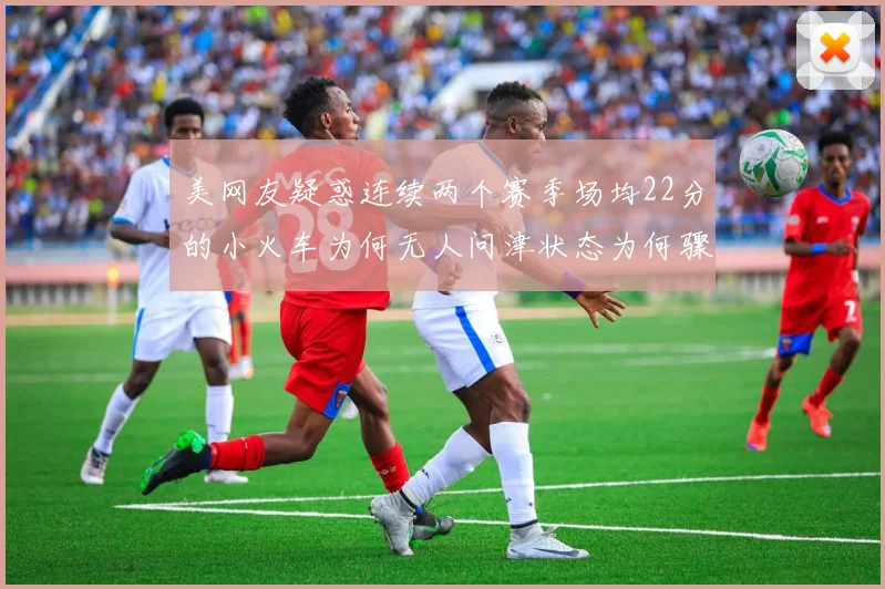 美网友疑惑连续两个赛季场均22分的小火车为何无人问津状态为何骤降