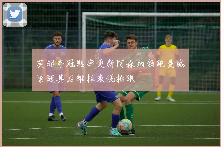 英超夺冠赔率更新阿森纳领跑曼城紧随其后维拉表现抢眼
