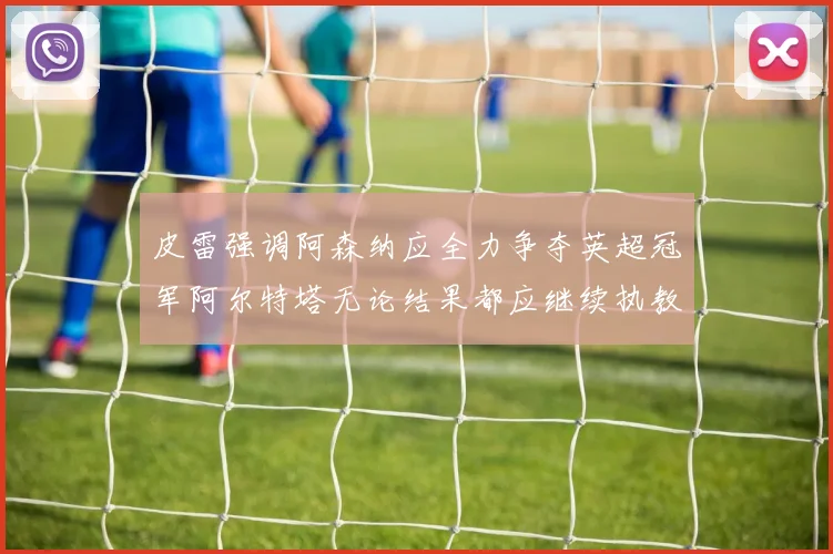 皮雷强调阿森纳应全力争夺英超冠军阿尔特塔无论结果都应继续执教