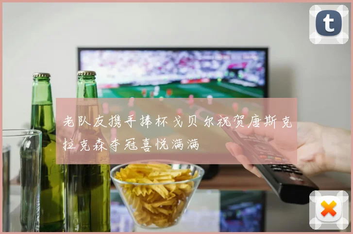 老队友携手捧杯戈贝尔祝贺唐斯克拉克森夺冠喜悦满满