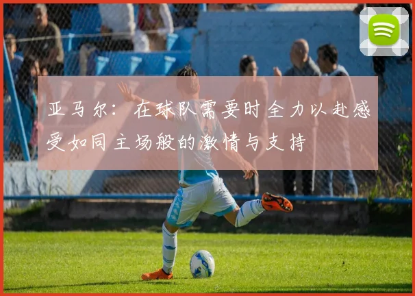亚马尔：在球队需要时全力以赴感受如同主场般的激情与支持