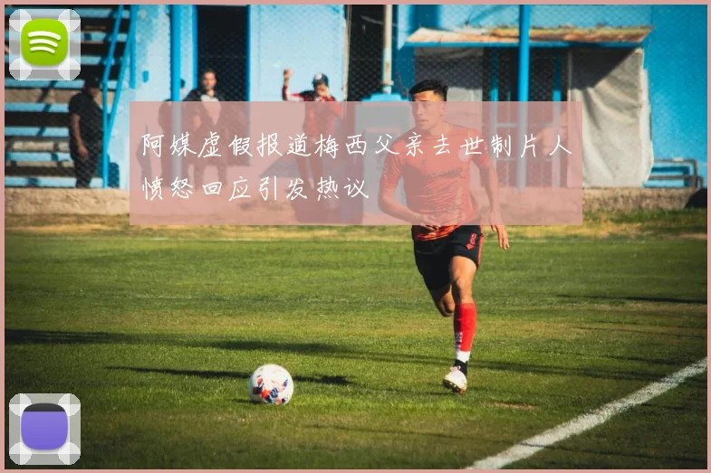 阿媒虚假报道梅西父亲去世制片人愤怒回应引发热议