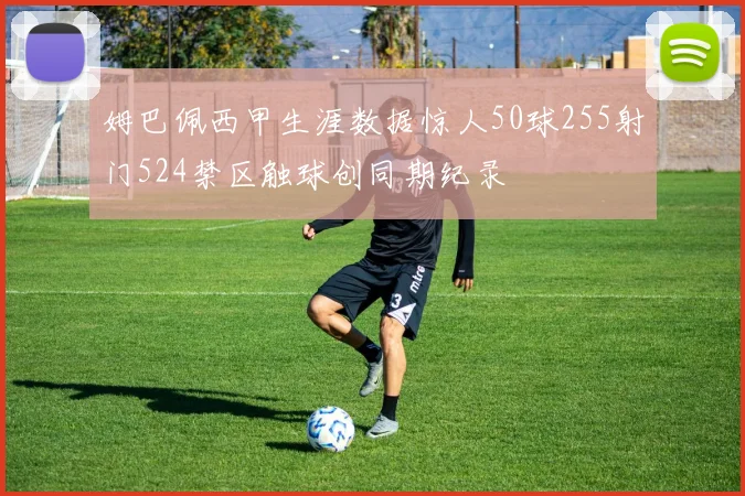 姆巴佩西甲生涯数据惊人50球255射门524禁区触球创同期纪录
