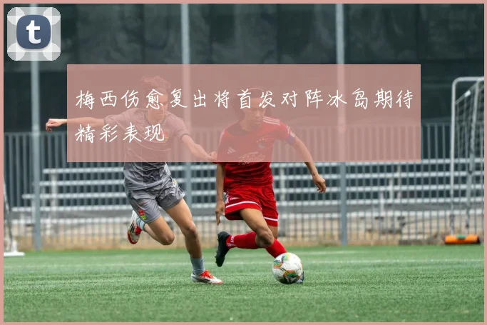 梅西伤愈复出将首发对阵冰岛期待精彩表现