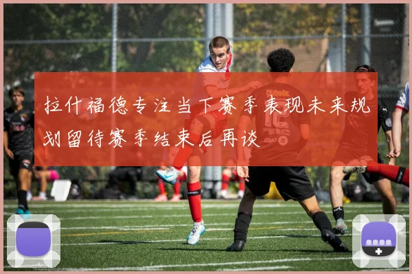 拉什福德专注当下赛季表现未来规划留待赛季结束后再谈