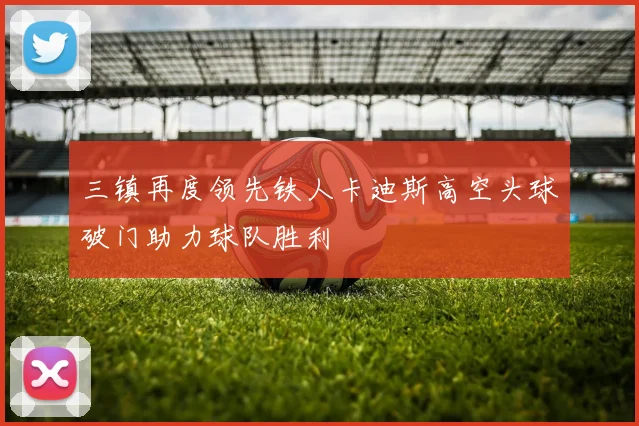 三镇再度领先铁人卡迪斯高空头球破门助力球队胜利