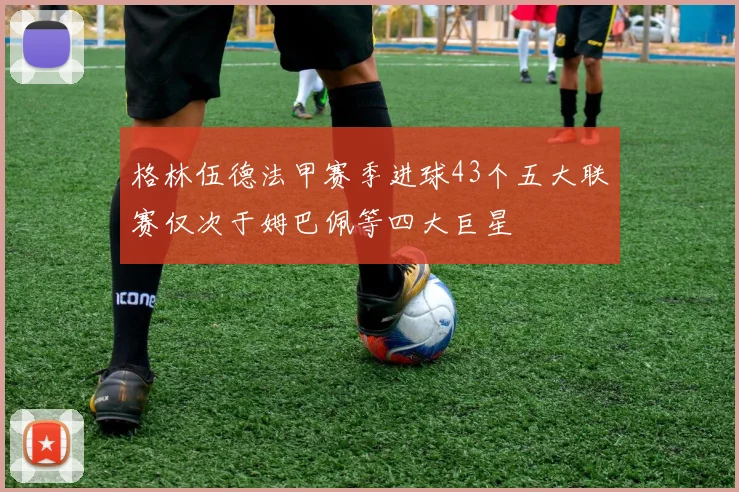 格林伍德法甲赛季进球43个五大联赛仅次于姆巴佩等四大巨星