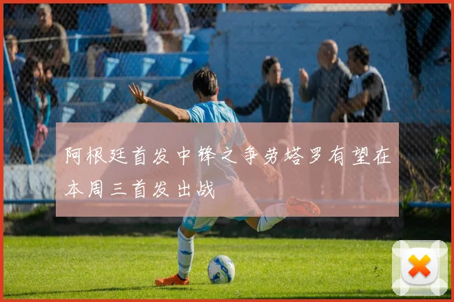 阿根廷首发中锋之争劳塔罗有望在本周三首发出战