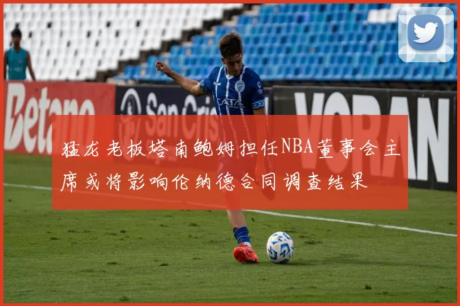 猛龙老板塔南鲍姆担任NBA董事会主席或将影响伦纳德合同调查结果
