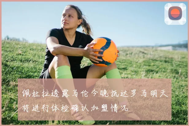 佩杜拉透露马伦今晚抵达罗马明天将进行体检确认加盟情况